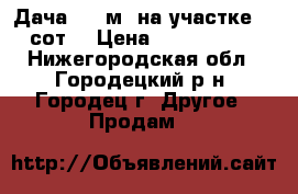 Дача 100 м2 на участке 15 сот. › Цена ­ 2 800 000 - Нижегородская обл., Городецкий р-н, Городец г. Другое » Продам   